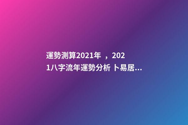 運勢測算2021年，2021八字流年運勢分析 卜易居2021年運勢，2021年生肖運勢大全